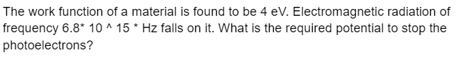 The work function of a material is found to be 4 eV. Electromagnetic radiation of
frequency 6.8* 10 ^ 15 * Hz falls on it. What is the required potential to stop the
photoelectrons?
