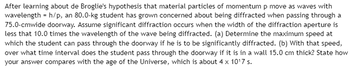 After learning about de Broglie's hypothesis that material particles of momentum p move as waves with
wavelength = h/p, an 80.0-kg student has grown concerned about being diffracted when passing through a
75.0-cmwide doorway. Assume significant diffraction occurs when the width of the diffraction aperture is
less that 10.0 times the wavelength of the wave being diffracted. (a) Determine the maximum speed at
which the student can pass through the doorway if he is to be significantly diffracted. (b) With that speed,
over what time interval does the student pass through the doorway if it is in a wall 15.0 cm thick? State how
your answer compares with the age of the Universe, which is about 4 x 10¹7 s.