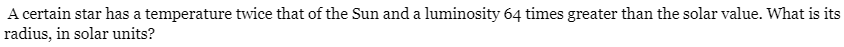 ### Problem Statement:

A certain star has a temperature twice that of the Sun and a luminosity 64 times greater than the solar value. What is its radius, in solar units?

### Explanation:

In this problem, we are given:
- The temperature of the star is twice that of the Sun, denoted as \( T = 2T_{\odot} \),
- The luminosity of the star is 64 times the luminosity of the Sun, denoted as \( L = 64L_{\odot} \).

We need to find the radius of the star in solar units (i.e., in terms of the Sun's radius).

### Key Formula to Use:

The relationship between luminosity, radius, and temperature of a star is given by the Stefan–Boltzmann law:

\[ L = 4\pi R^2 \sigma T^4 \]

where:
- \( L \) is the luminosity,
- \( R \) is the radius,
- \( T \) is the temperature,
- \( \sigma \) is the Stefan–Boltzmann constant.

For simplicity when comparing to the Sun, we can use ratios:

\[ \frac{L}{L_{\odot}} = \left( \frac{R}{R_{\odot}} \right)^2 \left( \frac{T}{T_{\odot}} \right)^4 \]

Substituting the given values:

\[ 64 = \left( \frac{R}{R_{\odot}} \right)^2 \left( 2 \right)^4 \]

\[ 64 = \left( \frac{R}{R_{\odot}} \right)^2 \times 16 \]

To isolate \( \left( \frac{R}{R_{\odot}} \right)^2 \):

\[ \left( \frac{R}{R_{\odot}} \right)^2 = \frac{64}{16} \]

\[ \left( \frac{R}{R_{\odot}} \right)^2 = 4 \]

Taking the square root of both sides:

\[ \frac{R}{R_{\odot}} = 2 \]

### Conclusion:

The radius of the star is 2 solar units. This means the star's radius is twice that of the Sun.