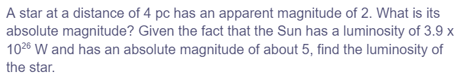 A star at a distance of 4 pc has an apparent magnitude of 2. What is its
absolute magnitude? Given the fact that the Sun has a luminosity of 3.9 x
1026 W and has an absolute magnitude of about 5, find the luminosity of
the star.
