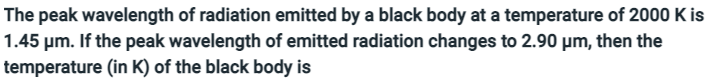 **Title: Understanding Black Body Radiation and Temperature Relation**

**Content:**

The peak wavelength of radiation emitted by a black body at a temperature of 2000 K is 1.45 µm. If the peak wavelength of emitted radiation changes to 2.90 µm, then the temperature (in K) of the black body is ________.

**Explanation:**

For those studying black body radiation, it's crucial to understand the relationship between the temperature of a black body and the peak wavelength of its emitted radiation. According to **Wien's Displacement Law**, the product of the temperature (T) of a black body and the wavelength (λ) at which it emits the most radiation is a constant, given by:

\[ \lambda_{\text{peak}} T = b \]

where \( b \) is Wien's displacement constant approximately equal to \( 2.898 \times 10^{-3} \, \text{m} \cdot \text{K} \).

Given:
- Initial temperature, \( T_1 = 2000 \, \text{K} \)
- Initial peak wavelength, \( \lambda_1 = 1.45 \, \mu m \)
- New peak wavelength, \( \lambda_2 = 2.90 \, \mu m \)

We can find the new temperature \( T_2 \) using Wien’s law as follows:

\[ T_1 \lambda_1 = T_2 \lambda_2 \]

By substituting the known values:

\[ 2000 \, \text{K} \times 1.45 \, \mu \text{m} = T_2 \times 2.90 \, \mu \text{m} \]

Solving for \( T_2 \):

\[ T_2 = \frac{2000 \, \text{K} \times 1.45 \, \mu \text{m}}{2.90 \, \mu \text{m}} \]
\[ T_2 = 1000 \, \text{K} \]

Therefore, when the peak wavelength of emitted radiation changes to 2.90 µm, the temperature of the black body is 1000 K.

**Note:** Wien’s law illustrates a fundamental aspect of thermal radiation, showing that as the temperature of a black body increases, its peak wavelength shifts to shorter wavelengths, moving from the infrared