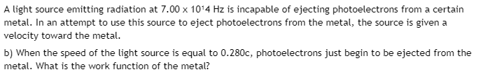 A light source emitting radiation at 7.00 x 10¹4 Hz is incapable of ejecting photoelectrons from a certain
metal. In an attempt to use this source to eject photoelectrons from the metal, the source is given a
velocity toward the metal.
b) When the speed of the light source is equal to 0.280c, photoelectrons just begin to be ejected from the
metal. What is the work function of the metal?