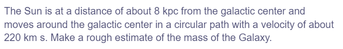 The Sun is at a distance of about 8 kpc from the galactic center and
moves around the galactic center in a circular path with a velocity of about
220 km s. Make a rough estimate of the mass of the Galaxy.
