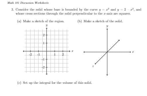 Math 181 Discussion Worksheels
3. Consider the solid whose base is bounded by the curve y = r² and y = 2-², and
whose cross sections through the solid perpendicular to the z-axis are squares.
(a) Make a sketch of the region.
y
-2 -1
2
H
4
-2
2
I
(b) Make a sketch of the solid.
y
+
I
(c) Set up the integral for the volume of this solid.