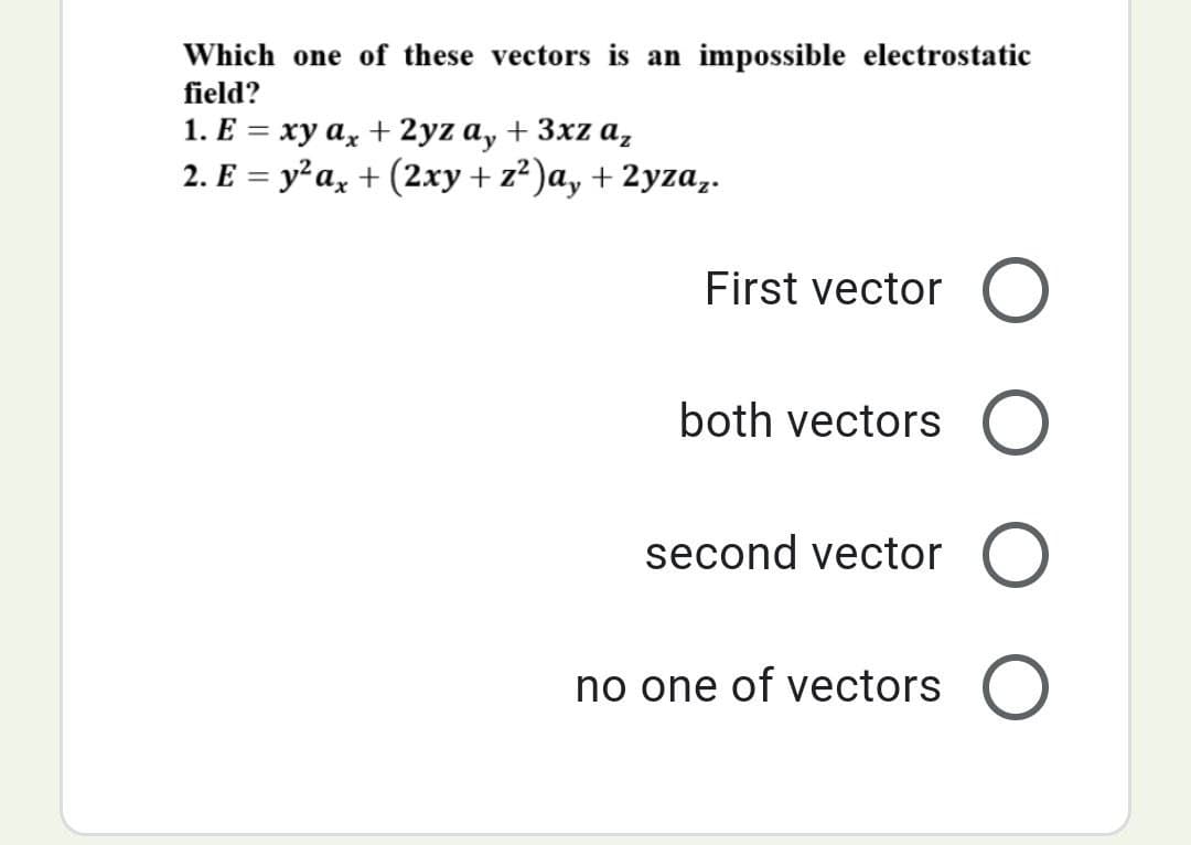 Which one of these vectors is an impossible electrostatic
field?
1. E = xy ax + 2yz ay + 3xza₂
2. E = y²ax + (2xy + z²)a, +2yzaz.
First vector O
both vectors O
second vector O
no one of vectors O