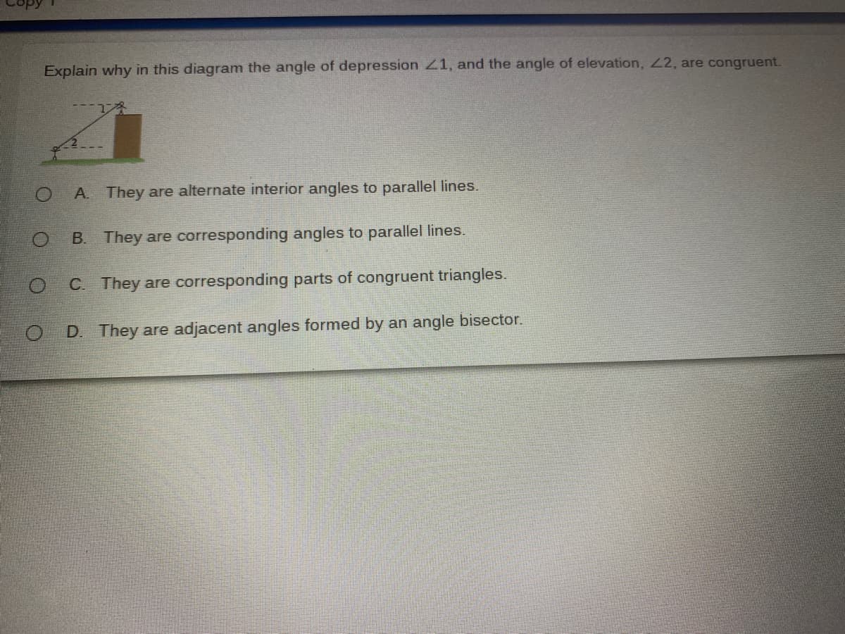 Explain why in this diagram the angle of depression 21, and the angle of elevation, 22, are congruent.
A. They are alternate interior angles to parallel lines.
B. They are corresponding angles to parallel lines.
C. They are corresponding parts of congruent triangles.
O D. They are adjacent angles formed by an angle bisector.
