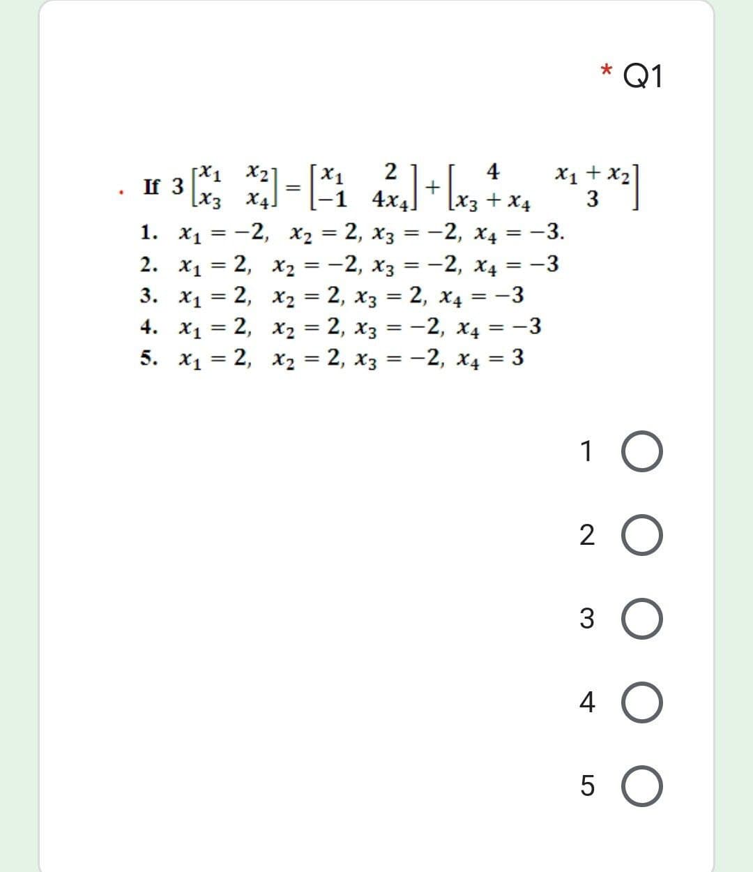 * Q1
2
4
[X1 *2]
If 3
[x3 X4]
X1 + x2]
3
-1 4x4
[x3 + X4
1. X1 = -2, x2 = 2, x3 = -2, x4 = -3.
2. x1 = 2, x2 = -2, x3 = -2, x4 = -3
3. x1 = 2, x2 = 2, x3 = 2, x4 = -3
4. x1 = 2, x2 = 2, x3 = -2, x4 = -3
5. x1 = 2, x2 = 2, x3 = -2, x4 = 3
%3|
%3|
%3D
%3D
%3D
%3D
1 O
2 O
3 O
4 O
5 O
