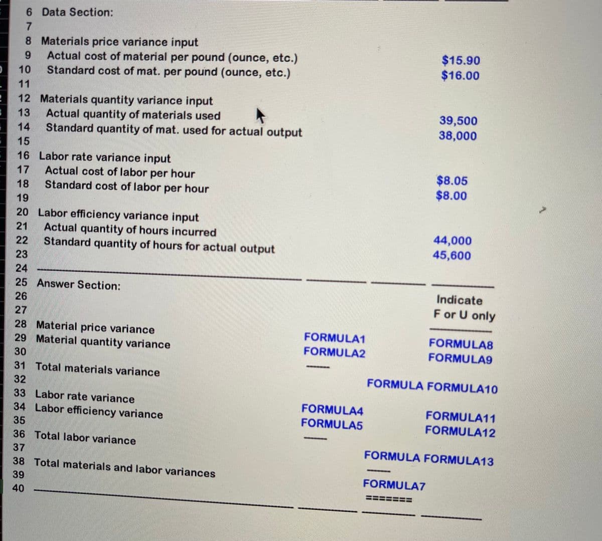 6 Data Section:
7.
8 Materials price variance input
Actual cost of material per pound (ounce, etc.)
Standard cost of mat. per pound (ounce, etc.)
$15.90
$16.00
9.
10
11
12 Materials quantity variance input
Actual quantity of materials used
Standard quantity of mat. used for actual output
39,500
38,000
13
14
15
16 Labor rate variance input
Actual cost of labor per hour
Standard cost of labor per hour
$8.05
$8.00
17
18
19
20 Labor efficiency variance input
Actual quantity of hours incurred
Standard quantity of hours for actual output
21
44,000
45,600
22
23
24
25 Answer Section:
Indicate
26
F or U only
27
28 Material price variance
29 Material quantity variance
FORMULA1
FORMULA8
FORMULA2
FORMULA9
30
31 Total materials variance
FORMULA FORMULA10
32
33 Labor rate variance
34 Labor efficiency variance
FORMULA4
FORMULA11
35
FORMULA5
FORMULA12
36 Total labor variance
37
FORMULA FORMULA13
38 Total materials and labor variances
39
FORMULA7
40
