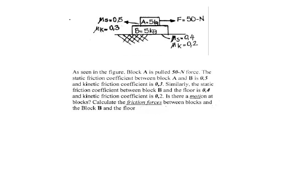 F= 50-N
Ms-05.
MK- 0,3
A-5kh
B-5kg
Mk =0,2
As seen in the figure. Block A is pulled 50-N force. The
static friction coefficient between block A and B is 0,5
and kinetic friction coefficient is 0,3. Similarly, the static
friction coefficient between block B and the floor is 0,4
and kinetic friction coefficient is 0,2. Is there a motion at
blocks? Calculate the friction forces between blocks and
the Block B and the floor
