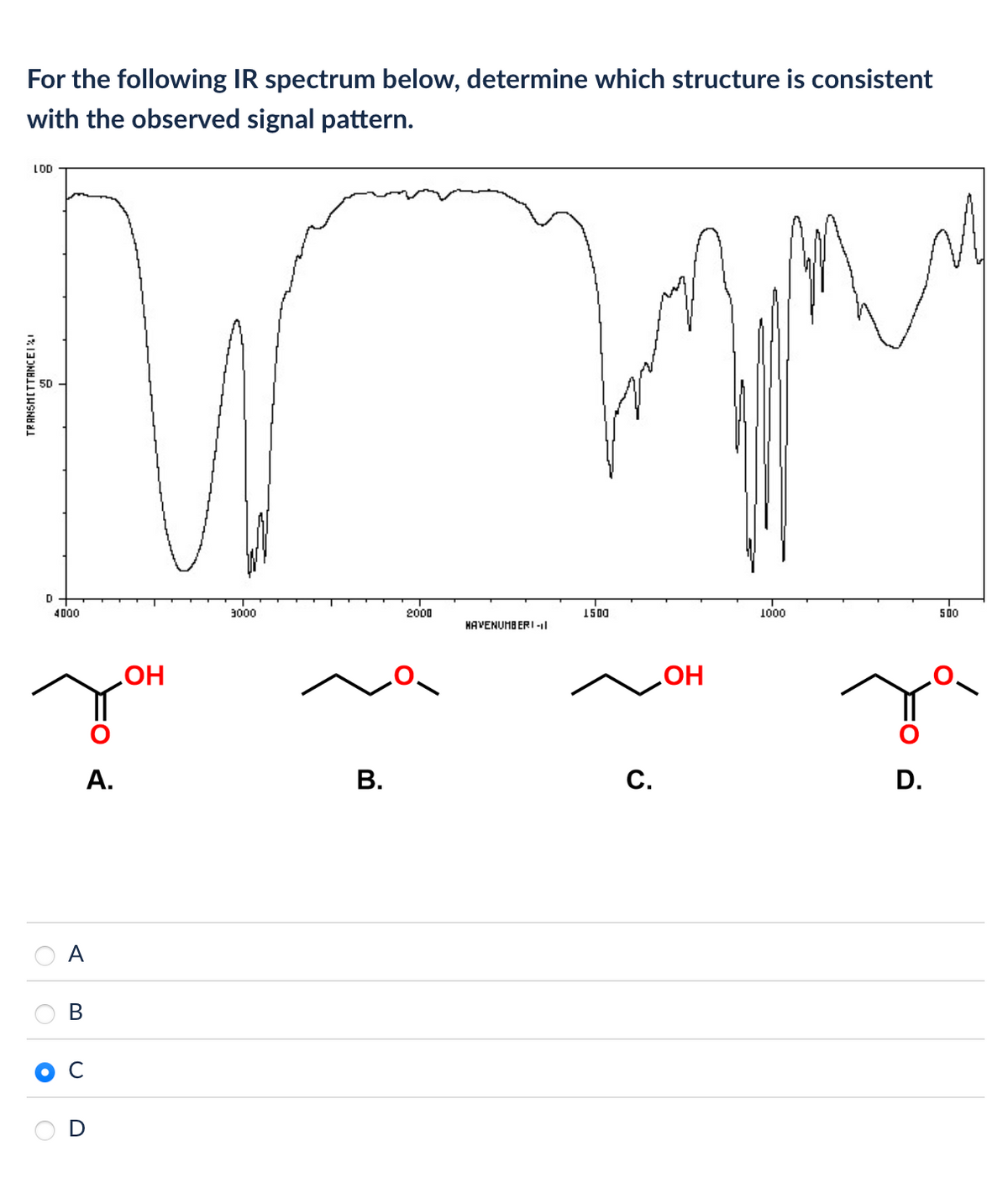 For the following IR spectrum below, determine which structure is consistent
with the observed signal pattern.
TRANSMITTANCEIX
LOD
D
4000
A
B
A.
OH
3000
2000
1500
HAVENUMBERI-II
B.
C.
OH
1000
500
D.