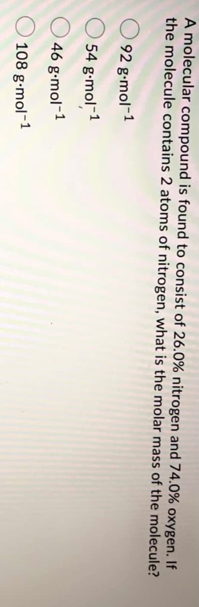 A molecular compound is found to consist of 26.0% nitrogen and 74.0% oxygen. If
the molecule contains 2 atoms of nitrogen, what is the molar mass of the molecule?
O 92 g-mol-1
O 54 g-mol-1
46 g-mol-1
O 108 g-mol-1
