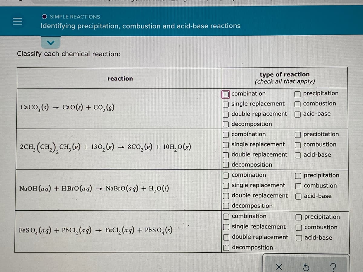 O SIMPLE REACTIONS
Identifying precipitation, combustion and acid-base reactions
Classify each chemical reaction:
type of reaction
(check all that apply)
reaction
O combination
O precipitation
O single replacement
O double replacement
combustion
CaCo, (6) → Cao(s) + co, (3)
O acid-base
O decomposition
O combination
precipitation
O single replacement
Odouble replacement
O combustion
2CH, (CH,),CH, (g) + 130, (2) –
- 8Co,(s) + 10H,0(3)
O acid-base
Odecomposition
O combination
O precipitation
O single replacement
O double replacement
O decomposition
O combustion
NaOH (ag) + HB1O(aq) → NaBro(aq) + H,0(1)
O acid-base
O combination
Oprecipitation
O single replacement
O double replacement
O combustion
Feso, (ag) + PbCl, (ag) → FeCl, (aq) + Pbso,()
O acid-base
decomposition
