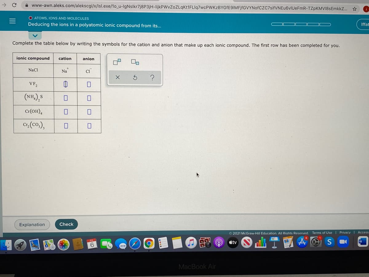 A www-awn.aleks.com/alekscgi/x/Isl.exe/1o_u-IgNslkr7j8P3jH-lijkPWvZoZLqKt1FLlq7wcPWKzBYGfE9IMFjfGVYNofCzC7sifVNEu6vIUeFmR-TZpKMVI8sEmkkZ. * O
O ATOMS, IONS AND MOLECULES
Deducing the ions in a polyatomic ionic compound from its...
Iffat
Complete the table below by writing the symbols for the cation and anion that make up each ionic compound. The first row has been completed for you.
ionic compound
cation
anion
NaCl
Na"
CI
VF,
(NH,),S
Cr(OH),
Cr, (co.),
Explanation
Check
O 2021 McGraw-Hill Education. All Riahts Reserved. Terms of Use | Privacy| Access
の @
étv
W
6
MacBook Air
占の
II
