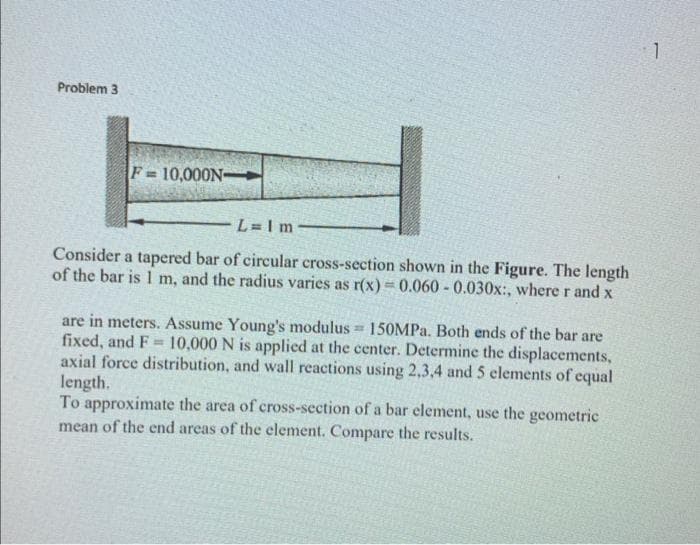 Problem 3
F=10,000N->
L=1m
Consider a tapered bar of circular cross-section shown in the Figure. The length
of the bar is 1 m, and the radius varies as r(x) = 0.060 -0.030x:, where r and x
are in meters. Assume Young's modulus = 150MPa. Both ends of the bar are
fixed, and F= 10,000 N is applied at the center. Determine the displacements,
axial force distribution, and wall reactions using 2,3,4 and 5 elements of equal
length.
To approximate the area of cross-section of a bar element, use the geometric
mean of the end areas of the element. Compare the results.
1