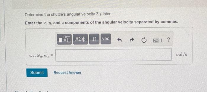 Determine the shuttle's angular velocity 3 s later.
Enter the x, y, and z components of the angular velocity separated by commas.
Wz, wy, W₂ =
ΕΓΑΣΦ. 41
Submit Request Answer
vec
→
B) ?
rad/s