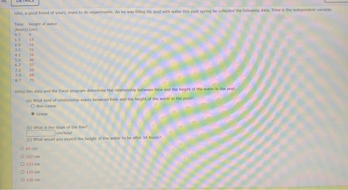 John, a good friend of yours, loves to do experiments. As he was filling his pool with water this past spring he collected the following data. Time is the independent variable.
Time Height of water
(hours) (cm)
0,7 6
1.5 14
2.0 16
35 31
4.1 34
5.0 46
6.7 57
7.2 59
7.9 68
8.7 75
CAESBERNER
Using this data and the Excel program determine the relationship between time and the height of the water in the pool
(a) What kind of relationship exists between time and the height of the water in the pool?
Non-Linear
(b) What is the slope of the line?
cm/hour
(c) What would you expect the height of the water to be after 14 hours?
O 15 cm
Ⓒ 102 cm
Ⓒ153 m
O 119 cm
O 130 cm