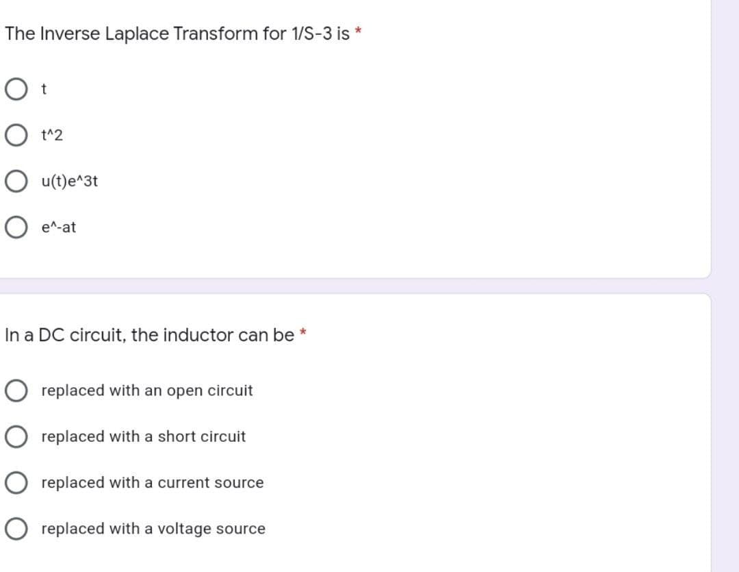 The Inverse Laplace Transform for 1/S-3 is *
O t
O t^2
O u(t)e^3t
O e^-at
In a DC circuit, the inductor can be *
O replaced with an open circuit
replaced with a short circuit
O replaced with a current source
O replaced with a voltage source
