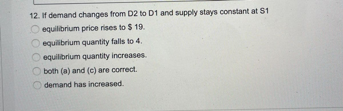 12. If demand changes from D2 to D1 and supply stays constant at S1
O equilibrium price rises to $ 19.
equilibrium quantity falls to 4.
equilibrium quantity increases.
O both (a) and (c) are correct.
demand has increased.
