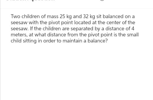 Two children of mass 25 kg and 32 kg sit balanced on a
seesaw with the pivot point located at the center of the
seesaw. If the children are separated by a distance of 4
meters, at what distance from the pivot point is the small
child sitting in order to maintain a balance?