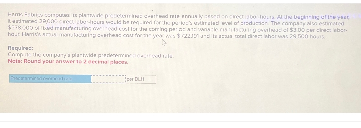 Harris Fabrics computes its plantwide predetermined overhead rate annually based on direct labor-hours. At the beginning of the year,
It estimated 29,000 direct labor-hours would be required for the period's estimated level of production. The company also estimated
$578,000 of fixed manufacturing overhead cost for the coming period and variable manufacturing overhead of $3.00 per direct labor-
hour. Harris's actual manufacturing overhead cost for the year was $722,191 and its actual total direct labor was 29,500 hours.
Required:
Compute the company's plantwide predetermined overhead rate.
Note: Round your answer to 2 decimal places.
Predetermined overhead rate
por DLH