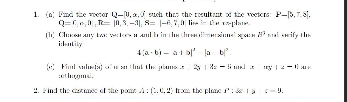 1. (a) Find the vector Q=[0, a, 0] such that the resultant of the vectors: P=[5, 7, 8],
Q=[0, a, 0] , R= [0,3, -3], S= [-6,7,0] lies in the xz-plane.
(b) Choose any two vectors a and b in the three dimensional space R and verify the
identity
4 (a · b) = |a + b|? – la – b.
(c) Find value(s) of a so that the planes x + 2y + 3z = 6 and x+ ay + z = 0 are
orthogonal.
2. Find the distance of the point A : (1,0, 2) from the plane P : 3x + y + z = 9.
