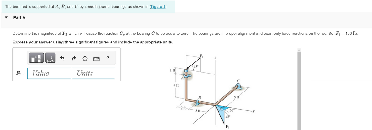 The bent rod is supported at A, B, and C by smooth journal bearings as shown in (Figure 1).
Part A
Determine the magnitude of F2 which will cause the reaction Cy at the bearing C to be equal to zero. The bearings are in proper alignment and exert only force reactions on the rod. Set F₁ = 150 lb.
Express your answer using three significant figures and include the appropriate units.
F₂ =
Value
Units
M
?
1 ft
4 ft
2 ft-
45⁰
B
3 ft-
F₂
5 ft
30°