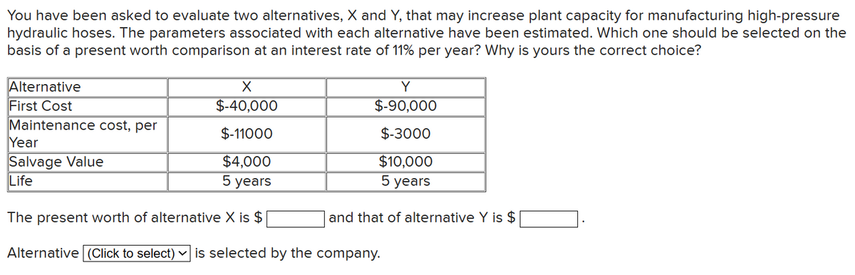 You have been asked to evaluate two alternatives, X and Y, that may increase plant capacity for manufacturing high-pressure
hydraulic hoses. The parameters associated with each alternative have been estimated. Which one should be selected on the
basis of a present worth comparison at an interest rate of 11% per year? Why is yours the correct choice?
X
$-40,000
$-11000
$4,000
5 years
The present worth of alternative X is $
Alternative (Click to select) is selected by the company.
Alternative
First Cost
Maintenance cost, per
Year
Salvage Value
Life
Y
$-90,000
$-3000
$10,000
5 years
and that of alternative Y is $