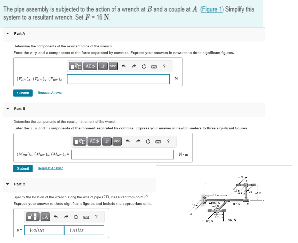 The pipe assembly is subjected to the action of a wrench at B and a couple at A. (Figure 1) Simplify this
system to a resultant wrench. Set F = 16 N.
▼
Part A
Determine the components of the resultant force of the wrench.
Enter the x, y, and z components of the force separated by commas. Express your answers in newtons to three significant figures.
(FRW)z. (FRW)y. (FRW)z =
Submit
Part B
(MRW)z. (MRW)y. (MRW)₂ =
Submit
Request Answer
Part C
Determine the components of the resultant moment of the wrench.
Enter the x, y, and z components of the moment separated by commas. Express your answer in newton-meters to three significant figures.
y =
Request Answer
15| ΑΣΦ 41 | vec
μA
Value
Specify the location of the wrench along the axis of pipe CD, measured from point C.
Express your answer to three significant figures and include the appropriate units.
[ΠΙ ΑΣΦ
ΑΣΦ | 11
Units
vec
?
?
N
POE ?
N.m
0.6 m
X
-0.8 m
[60k) N
0.25 m
{-401) N
200
B
0.25 m
-Fi
0.3 m
-60k) N
0.3 m
Fi 0.5 m
10.7 m D