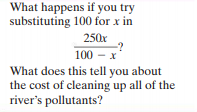 What happens if you try
substituting 100 for x in
250x
100 - x
What does this tell you about
the cost of cleaning up all of the
river's pollutants?
