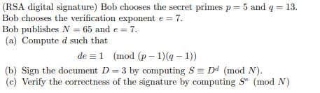 (RSA digital signature) Bob chooses the secret primes p = 5 and q = 13.
Bob chooses the verification exponent e = 7.
Bob publishes N = 65 and e = 7.
(a) Compute d such that i
de 1 (mod (p-1) (q-1))
(b) Sign the document D = 3 by computing S = Dd (mod N).
(c) Verify the correctness of the signature by computing Se (mod N)