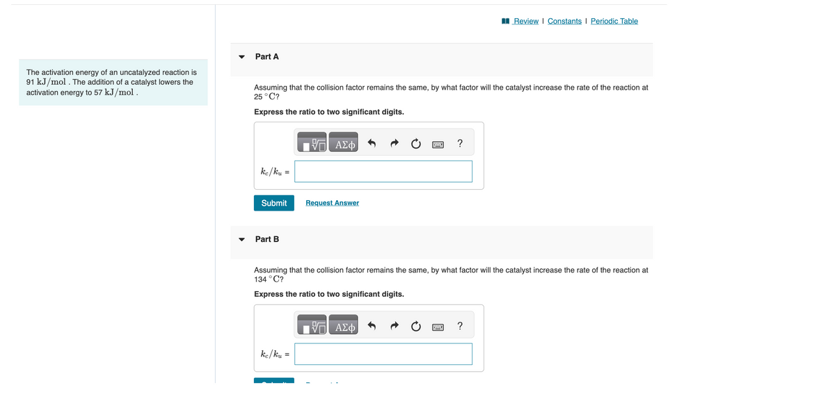 The activation energy of an uncatalyzed reaction is
91 kJ/mol. The addition of a catalyst lowers the
activation energy to 57 kJ/mol.
Part A
Assuming that the collision factor remains the same, by what factor will the catalyst increase the rate of the reaction at
25 °C?
Express the ratio to two significant digits.
ke/ku
Submit
Part B
=
ke/ku
ΠΑΣΦ
=
Request Answer
Assuming that the collision factor remains the same, by what factor will the catalyst increase the rate of the reaction at
134 °C?
Express the ratio to two significant digits.
Review | Constants | Periodic Table
VE ΑΣΦ
?