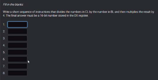 Fill in the blanks:
Write a short sequence of instructions that divides the numbers in CL by the number in BL and then multiplies the result by
4. The final answer must be a 16-bit number stored in the DX register.
2
3.
4.
5.
6.
7.
8.