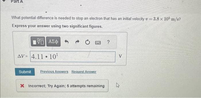 Part A
What potential difference is needed to stop an electron that has an initial velocity v = 3.8 x 105 m/s?
Express your answer using two significant figures.
195] ΑΣΦ
AV 4.11 10¹
=
●
BANY
Submit Previous Answers Request Answer
X Incorrect; Try Again; 5 attempts remaining
?
V
4