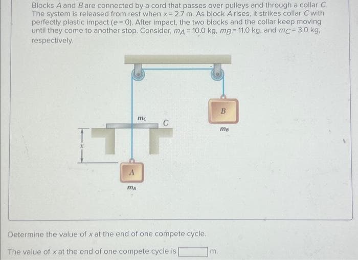 Blocks A and B are connected by a cord that passes over pulleys and through a collar C.
The system is released from rest when x = 2.7 m. As block A rises, it strikes collar C with
perfectly plastic impact (e = 0). After impact, the two blocks and the collar keep moving
until they come to another stop. Consider, mA = 10.0 kg, mg= 11.0 kg, and mc = 3.0 kg,
respectively.
T
A
MA
mc
C
Determine the value of x at the end of one compete cycle.
The value of x at the end of one compete cycle is
m.
B
ma