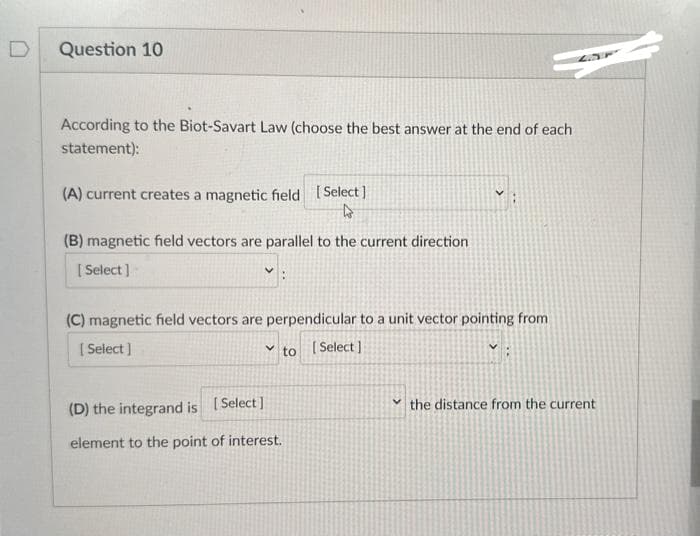 D
Question 10
According to the Biot-Savart Law (choose the best answer at the end of each
statement):
(A) current creates a magnetic field [Select]
4
(B) magnetic field vectors are parallel to the current direction
[Select]
(C) magnetic field vectors are perpendicular to a unit vector pointing from
[Select]
v to [Select]
(D) the integrand is [Select]
element to the point of interest.
V the distance from the current