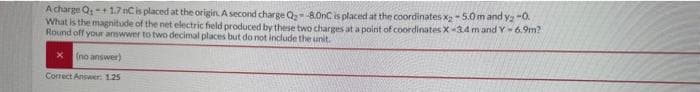 Acharge Q-+ 1.7 nC is placed at the origin. A second charge Q₂-8.0nC is placed at the coordinates x₂-5.0m and y₂ -0.
What is the magnitude of the net electric field produced by these two charges at a point of coordinates X-3.4 m and Y-6.9m?
Round off your answwer to two decimal places but do not include the unit.
(no answer)
Correct Answer: 1.25