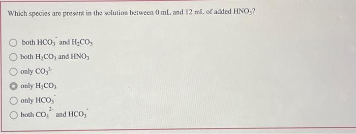 Which species are present in the solution between 0 mL and 12 mL of added HNO3?
both HCO3 and H₂CO3
both H₂CO3 and HNO3
only CO3²-
only H₂CO3
only HCO3
2-
both CO3 and HCO3
