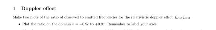 1 Doppler effect
Make two plots of the ratio of observed to emitted frequencies for the relativistic doppler effect Jobs/femit.
Plot the ratio on the domain = -0.9c to +0.9c. Remember to label your axes!