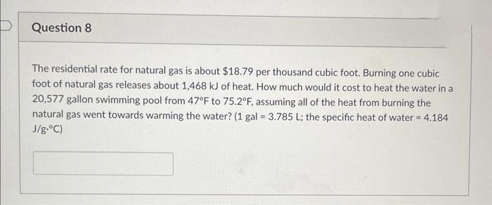 Question 8
The residential rate for natural gas is about $18.79 per thousand cubic foot. Burning one cubic
foot of natural gas releases about 1,468 kJ of heat. How much would it cost to heat the water in a
20,577 gallon swimming pool from 47°F to 75.2°F, assuming all of the heat from burning the
natural gas went towards warming the water? (1 gal = 3.785 L; the specific heat of water = 4.184
J/g.°C)