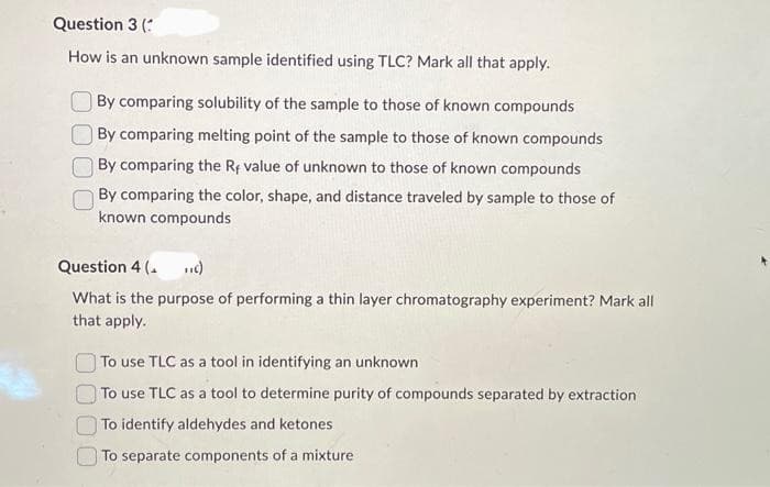 Question 3 (
How is an unknown sample identified using TLC? Mark all that apply.
By comparing solubility of the sample to those of known compounds
By comparing melting point of the sample to those of known compounds
By comparing the Rf value of unknown to those of known compounds
By comparing the color, shape, and distance traveled by sample to those of
known compounds
Question 4 (₁ TIC)
What is the purpose of performing a thin layer chromatography experiment? Mark all
that apply.
To use TLC as a tool in identifying an unknown
To use TLC as a tool to determine purity of compounds separated by extraction
To identify aldehydes and ketones
To separate components of a mixture