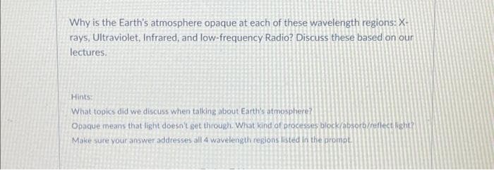 Why is the Earth's atmosphere opaque at each of these wavelength regions: X-
rays, Ultraviolet, Infrared, and low-frequency Radio? Discuss these based on our
lectures.
Hints:
What topics did we discuss when talking about Earth's atmosphere?
Opaque means that light doesn't get through. What kind of processes block/absorb/reflect light?
Make sure your answer addresses all 4 wavelength regions listed in the prompt.