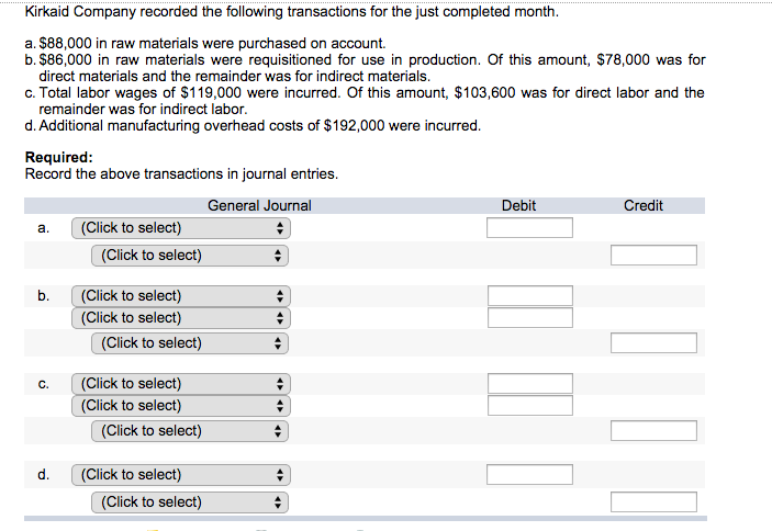 Kirkaid Company recorded the following transactions for the just completed month.
a. $88,000 in raw materials were purchased on account.
b. $86,000 in raw materials were requisitioned for use in production. Of this amount, $78,000 was for
direct materials and the remainder was for indirect materials.
c. Total labor wages of $119,000 were incurred. Of this amount, $103,600 was for direct labor and the
remainder was for indirect labor.
d. Additional manufacturing overhead costs of $192,000 were incurred.
Required:
Record the above transactions in journal entries.
General Journal
a.
b.
C.
d.
(Click to select)
(Click to select)
(Click to select)
(Click to select)
(Click to select)
(Click to select)
(Click to select)
(Click to select)
(Click to select)
(Click to select)
Debit
Credit