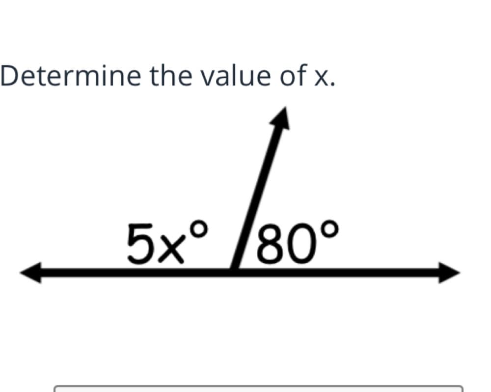 **Determine the value of x.**

The diagram shows a straight angle which is split into two adjacent angles. The left angle is labeled \(5x^\circ\) and the right angle is labeled \(80^\circ\).

To solve for \(x\), use the fact that the sum of all angles on a straight line is \(180^\circ\).

We write the equation:

\[5x + 80 = 180\]

To isolate \(x\), subtract \(80\) from both sides:

\[5x = 100\]

Next, divide by \(5\):

\[x = 20\]

Therefore, the value of \(x\) is \(20\).