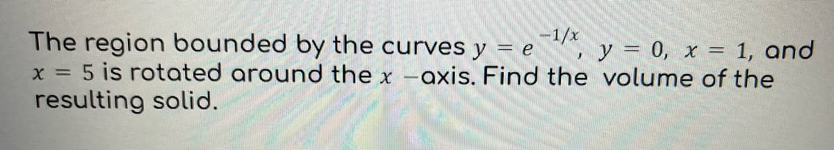 The region bounded by the curves y = e -1/x
y = 0, x = 1, and
x = 5 is rotated around the x -axis. Find the volume of the
resulting solid.