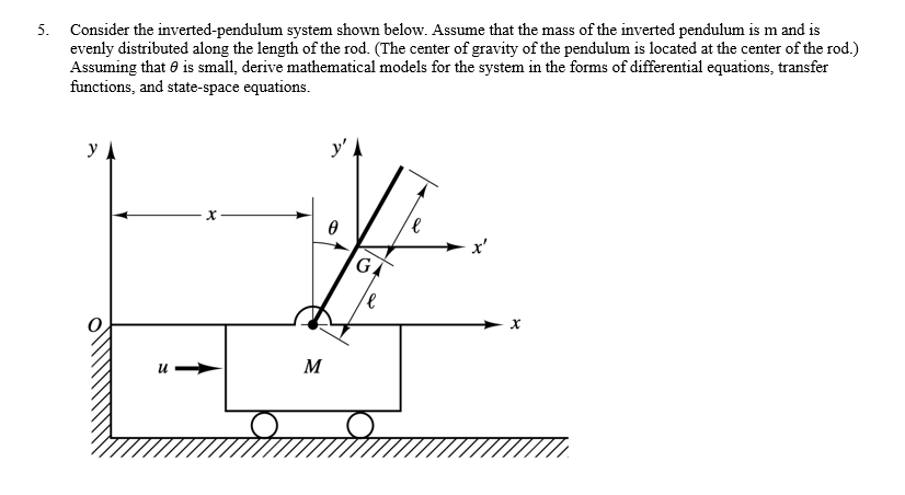 5. Consider the inverted-pendulum system shown below. Assume that the mass of the inverted pendulum is m and is
evenly distributed along the length of the rod. (The center of gravity of the pendulum is located at the center of the rod.)
Assuming that is small, derive mathematical models for the system in the forms of differential equations, transfer
functions, and state-space equations.
y
u➡
M
y'.
0
G
е
x'
X