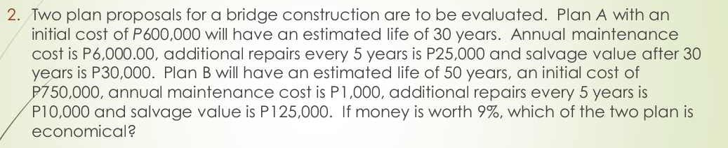 2. Two plan proposals for a bridge construction are to be evaluated. Plan A with an
initial cost of P600,000 will have an estimated life of 30 years. Annual maintenance
cost is P6,000.00, additional repairs every 5 years is P25,000 and salvage value after 30
years is P30,000. Plan B will have an estimated life of 50 years, an initial cost of
P750,000, annual maintenance cost is P1,000, additional repairs every 5 years is
P10,000 and salvage value is P125,000. If money is worth 9%, which of the two plan is
economical?