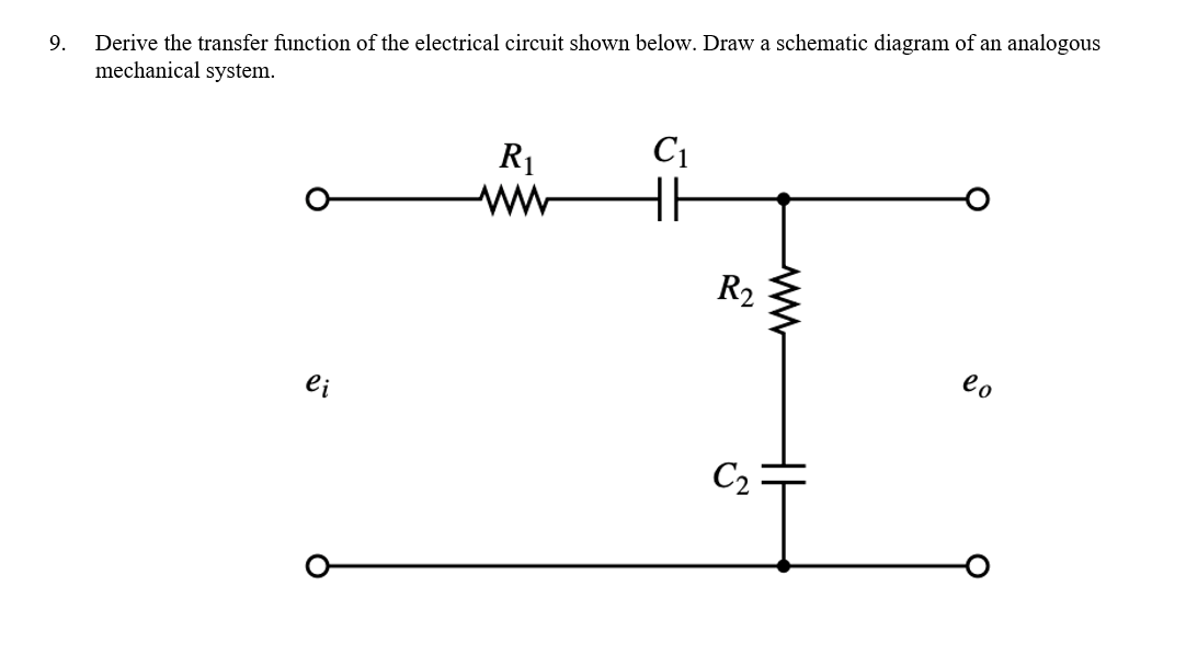 9. Derive the transfer function of the electrical circuit shown below. Draw a schematic diagram of an analogous
mechanical system.
ei
R₁
C₁
HH
R2
C₂:
lo