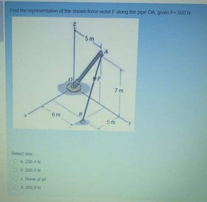 Find the representation of the shown force victor F along the pipe OA, given F= 500N
5 m
7 m
6 m
5 m
Select one:
O a 236.4 N
O b. 295.5 N
Oc None of all
Od 265.9 N
