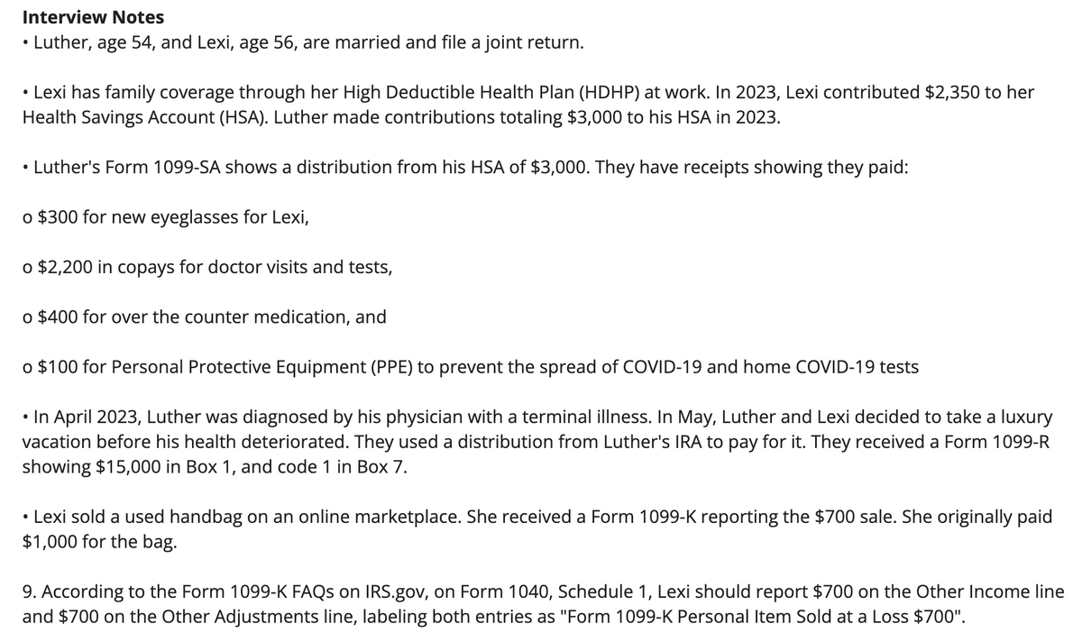 Interview Notes
• Luther, age 54, and Lexi, age 56, are married and file a joint return.
Lexi has family coverage through her High Deductible Health Plan (HDHP) at work. In 2023, Lexi contributed $2,350 to her
Health Savings Account (HSA). Luther made contributions totaling $3,000 to his HSA in 2023.
Luther's Form 1099-SA shows a distribution from his HSA of $3,000. They have receipts showing they paid:
o $300 for new eyeglasses for Lexi,
o $2,200 in copays for doctor visits and tests,
o $400 for over the counter medication, and
●
o $100 for Personal Protective Equipment (PPE) to prevent the spread of COVID-19 and home COVID-19 tests
• In April 2023, Luther was diagnosed by his physician with a terminal illness. In May, Luther and Lexi decided to take a luxury
vacation before his health deteriorated. They used a distribution from Luther's IRA to pay for it. They received a Form 1099-R
showing $15,000 in Box 1, and code 1 in Box 7.
Lexi sold a used handbag on an online marketplace. She received a Form 1099-K reporting the $700 sale. She originally paid
$1,000 for the bag.
●
9. According to the Form 1099-K FAQs on IRS.gov, on Form 1040, Schedule 1, Lexi should report $700 on the Other Income line
and $700 on the Other Adjustments line, labeling both entries as "Form 1099-K Personal Item Sold at a Loss $700".