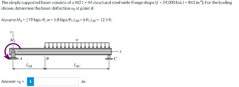 The simply supported bean consists of a W21 x 44 structural steel wide-flange shape[E = 29,000 ksi; I = 843 in.4]. For the loading
shown, determinethe beam deflection vg at point B.
Assume MA = 179 kips-ft, w = 5.8 kips/ft, LaB = 6 ft, Lec= 12.5 ft.
MA
B
LAB
LBC
in.
Answer: vg =
i
